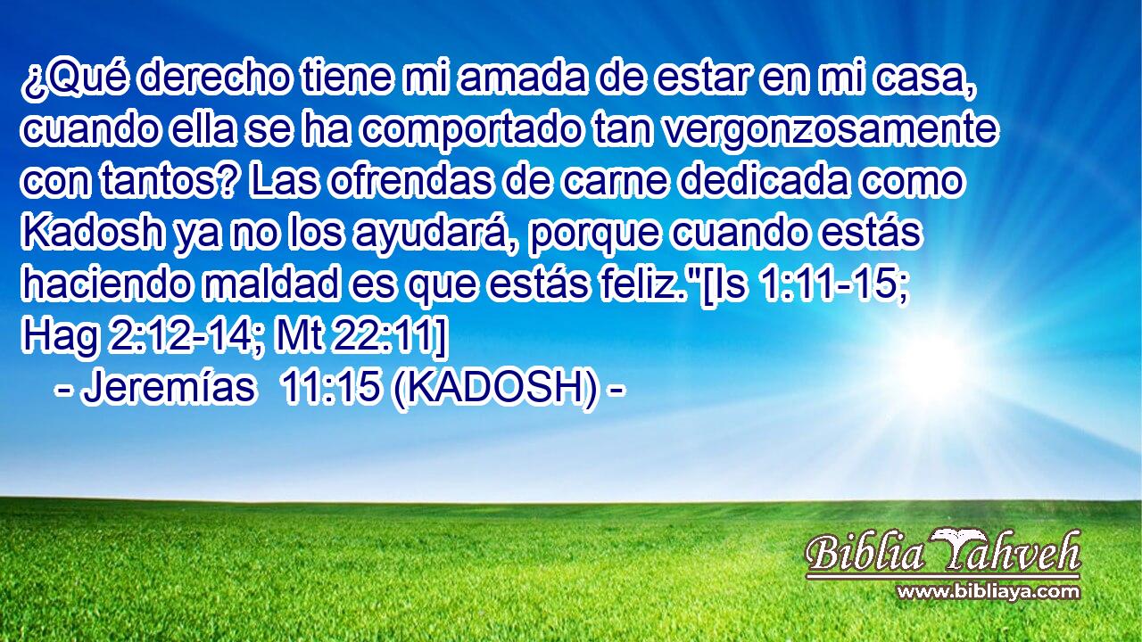  ¿Qué derecho tiene mi amada de estar en mi casa, cuando ella se ha comportado tan vergonzosamente con tantos? Las ofrendas de carne dedicada como Kadosh ya no los ayudará, porque cuando estás haciendo maldad es que estás feliz.