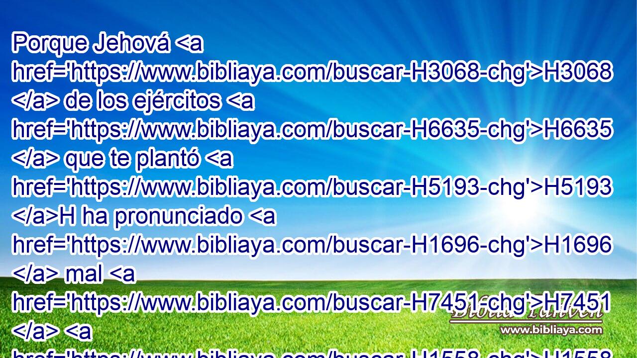 Porque Jehová H3068  de los ejércitos H6635  que te plantó H5193 H ha pronunciado H1696  mal H7451  H1558 contra H5921 Pu ti, H853  a causa de la maldad H7451  que H834 XN la casa H1004  de Israel H3478  y la casa H1004  de Judá H3063  han hecho, H6213  • • H1992  H3707 provocándome a ira con incensar H6999  a • Baal. H1168 h 