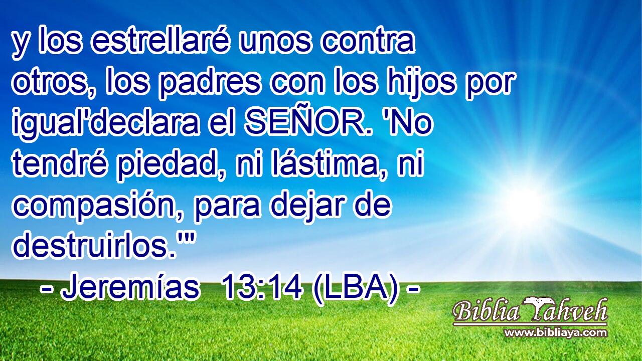 y los estrellaré unos contra otros, los padres con los hijos por igual'declara el SEÑOR. 'No tendré piedad, ni lástima, ni compasión, para dejar de destruirlos.'