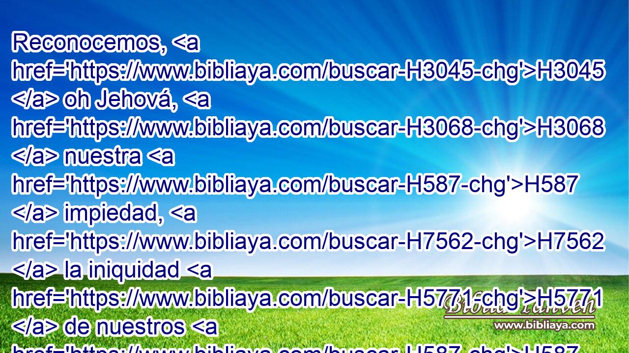 Reconocemos, H3045  oh Jehová, H3068  nuestra H587  impiedad, H7562  la iniquidad H5771  de nuestros H587  padres; H1  porque H3588 CK contra ti hemos pecado. H2398  