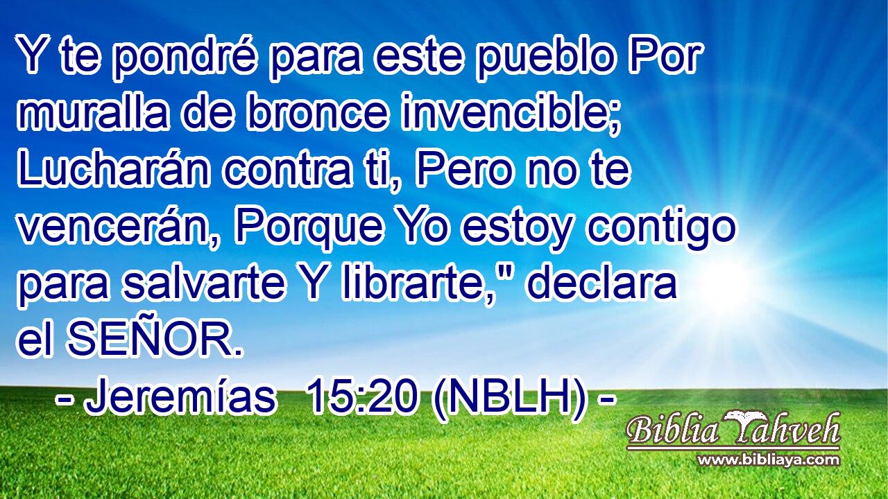  Y te pondré para este pueblo Por muralla de bronce invencible; Lucharán contra ti, Pero no te vencerán, Porque Yo estoy contigo para salvarte Y librarte,