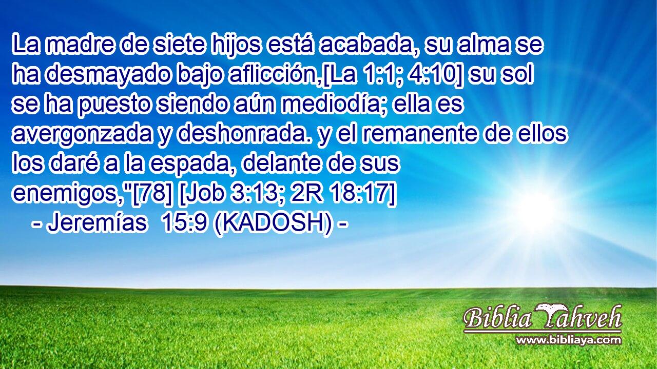  La madre de siete hijos está acabada, su alma se ha desmayado bajo aflicción,[La 1:1; 4:10] su sol se ha puesto siendo aún mediodía; ella es avergonzada y deshonrada. y el remanente de ellos los daré a la espada, delante de sus enemigos,