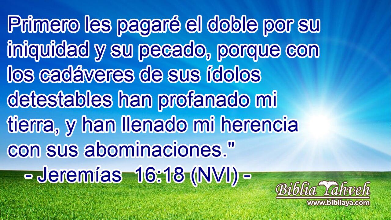  Primero les pagaré el doble por su iniquidad y su pecado, porque con los cadáveres de sus ídolos detestables han profanado mi tierra, y han llenado mi herencia con sus abominaciones.