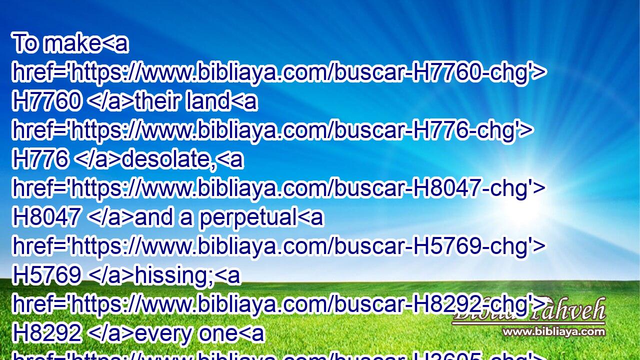To make H7760 their land H776 desolate, H8047 and a perpetual H5769 hissing; H8292 every one H3605 that passeth H5674 thereby H5921 shall be astonished, H8074 and wag H5110 his head.H7218