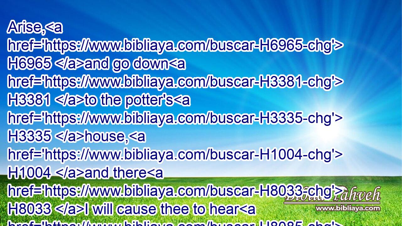Arise, H6965 and go down H3381 to the potter's H3335 house, H1004 and there H8033 I will cause thee to hear H8085 (H853) my words.H1697