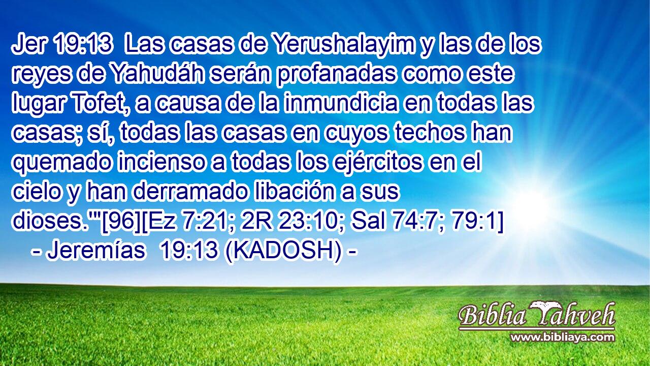  Las casas de Yerushalayim y las de los reyes de Yahudáh serán profanadas como este lugar Tofet, a causa de la inmundicia en todas las casas; sí, todas las casas en cuyos techos han quemado incienso a todas los ejércitos en el cielo y han derramado libación a sus dioses.'