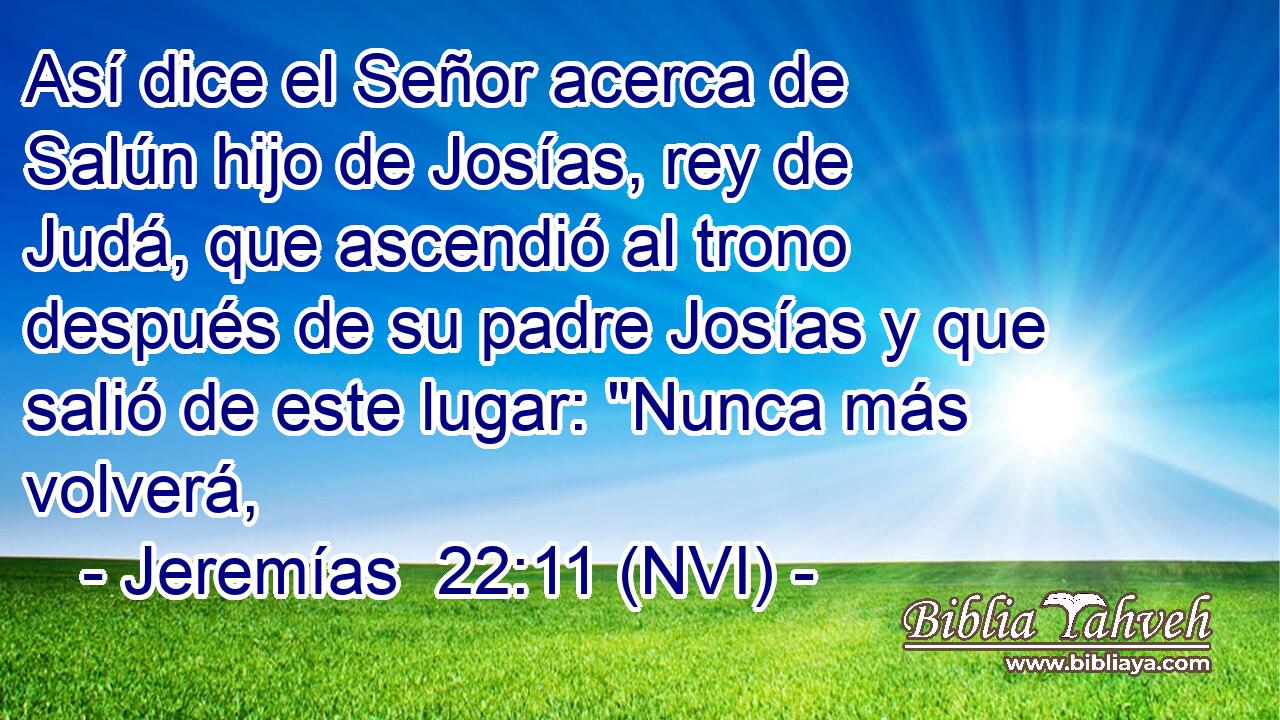  Así dice el Señor acerca de Salún hijo de Josías, rey de Judá, que ascendió al trono después de su padre Josías y que salió de este lugar: 