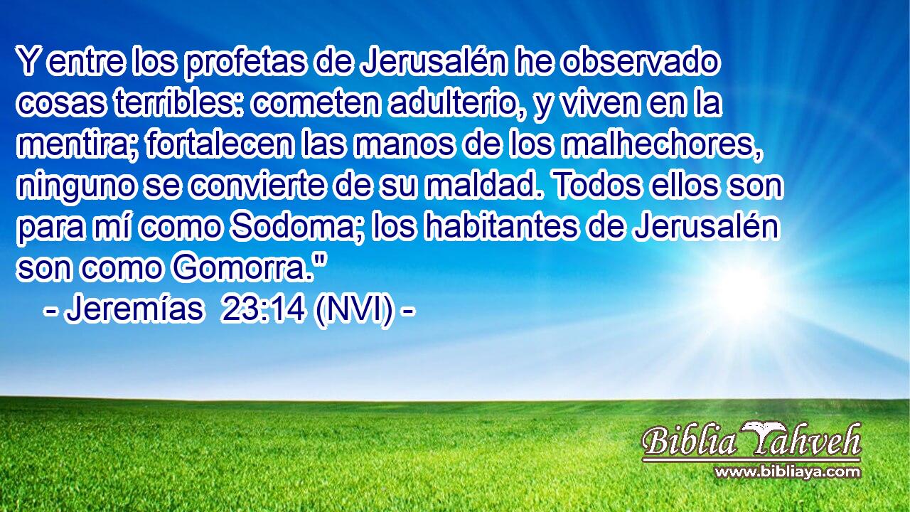  Y entre los profetas de Jerusalén he observado cosas terribles: cometen adulterio, y viven en la mentira; fortalecen las manos de los malhechores, ninguno se convierte de su maldad. Todos ellos son para mí como Sodoma; los habitantes de Jerusalén son como Gomorra.