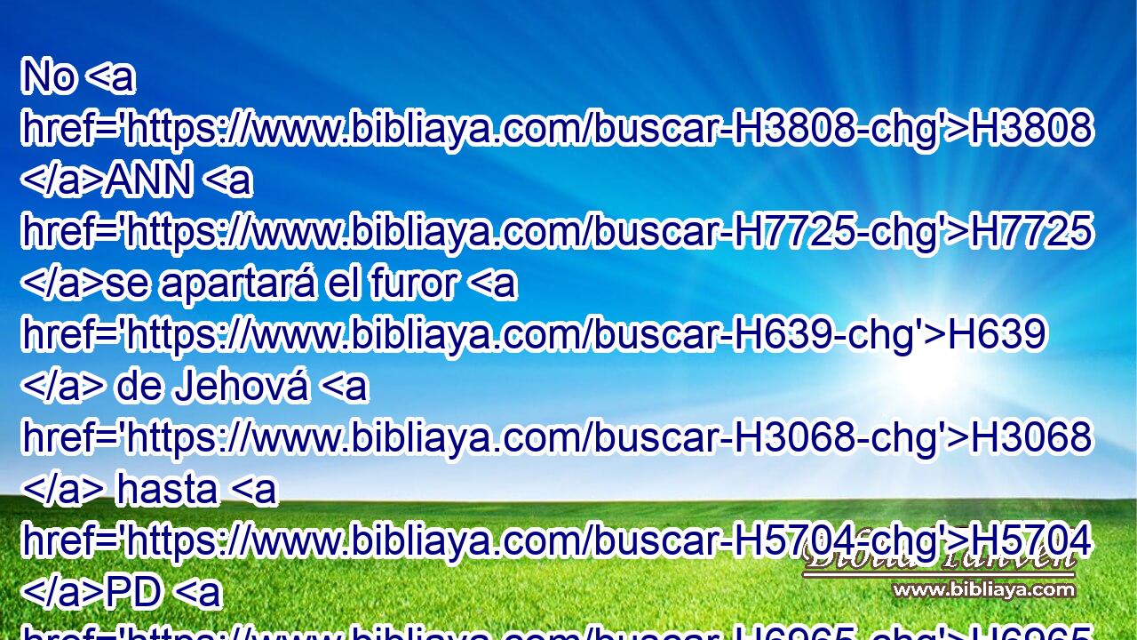 No H3808 ANN H7725 se apartará el furor H639  de Jehová H3068  hasta H5704 PD H6965 que lo haya hecho, H6213  y hasta H5704 PD que haya cumplido los pensamientos H4209  de su corazón; H3820  en los postreros H319  días H3117 H H995 H998 lo entenderéis cumplidamente. 