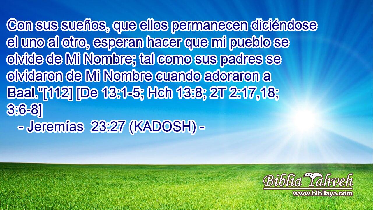  Con sus sueños, que ellos permanecen diciéndose el uno al otro, esperan hacer que mi pueblo se olvide de Mi Nombre; tal como sus padres se olvidaron de Mi Nombre cuando adoraron a Baal.