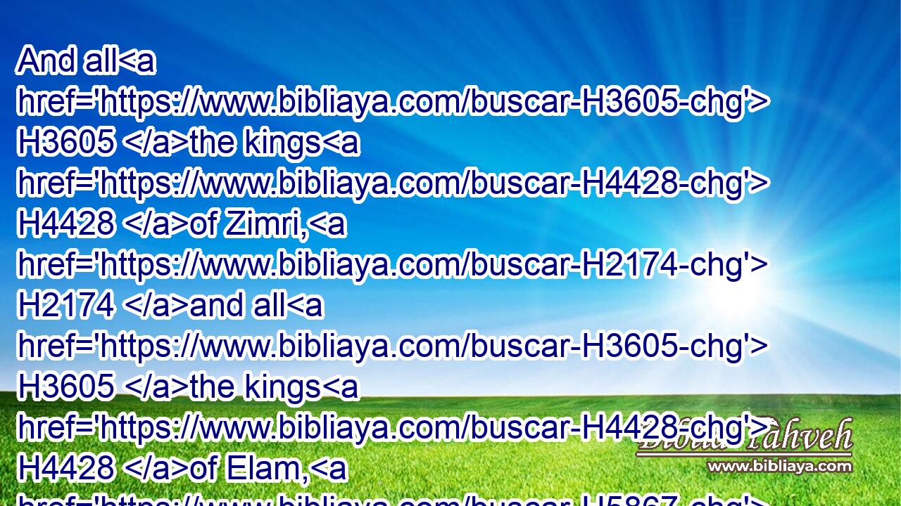 And all H3605 the kings H4428 of Zimri, H2174 and all H3605 the kings H4428 of Elam, H5867 and all H3605 the kings H4428 of the Medes,H4074