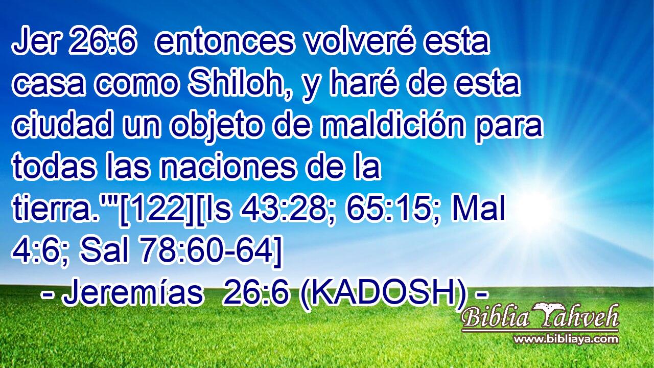  entonces volveré esta casa como Shiloh, y haré de esta ciudad un objeto de maldición para todas las naciones de la tierra.'