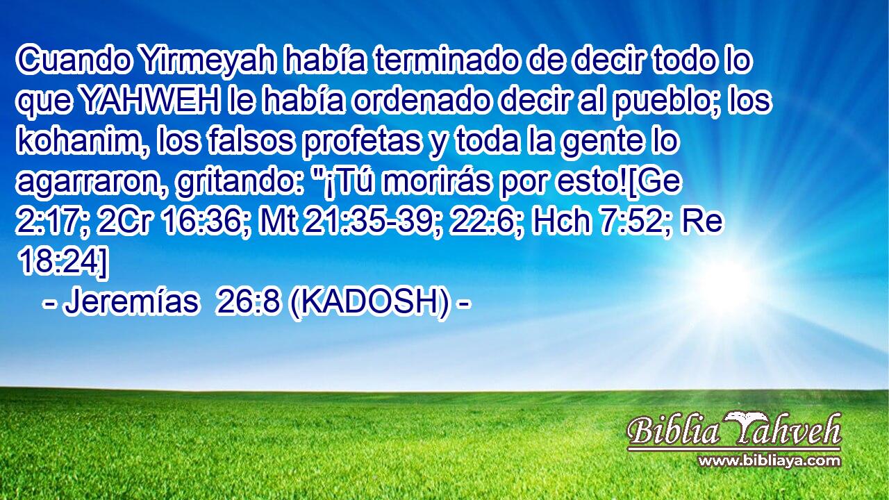  Cuando Yirmeyah había terminado de decir todo lo que YAHWEH le había ordenado decir al pueblo; los kohanim, los falsos profetas y toda la gente lo agarraron, gritando: 
