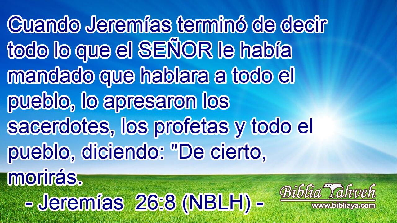  Cuando Jeremías terminó de decir todo lo que el SEÑOR le había mandado que hablara a todo el pueblo, lo apresaron los sacerdotes, los profetas y todo el pueblo, diciendo: 