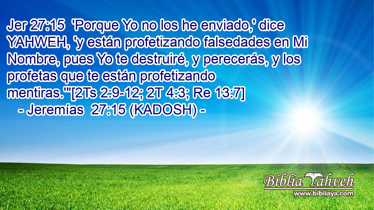  'Porque Yo no los he enviado,' dice YAHWEH, 'y están profetizando falsedades en Mi Nombre, pues Yo te destruiré, y perecerás, y los profetas que te están profetizando mentiras.'