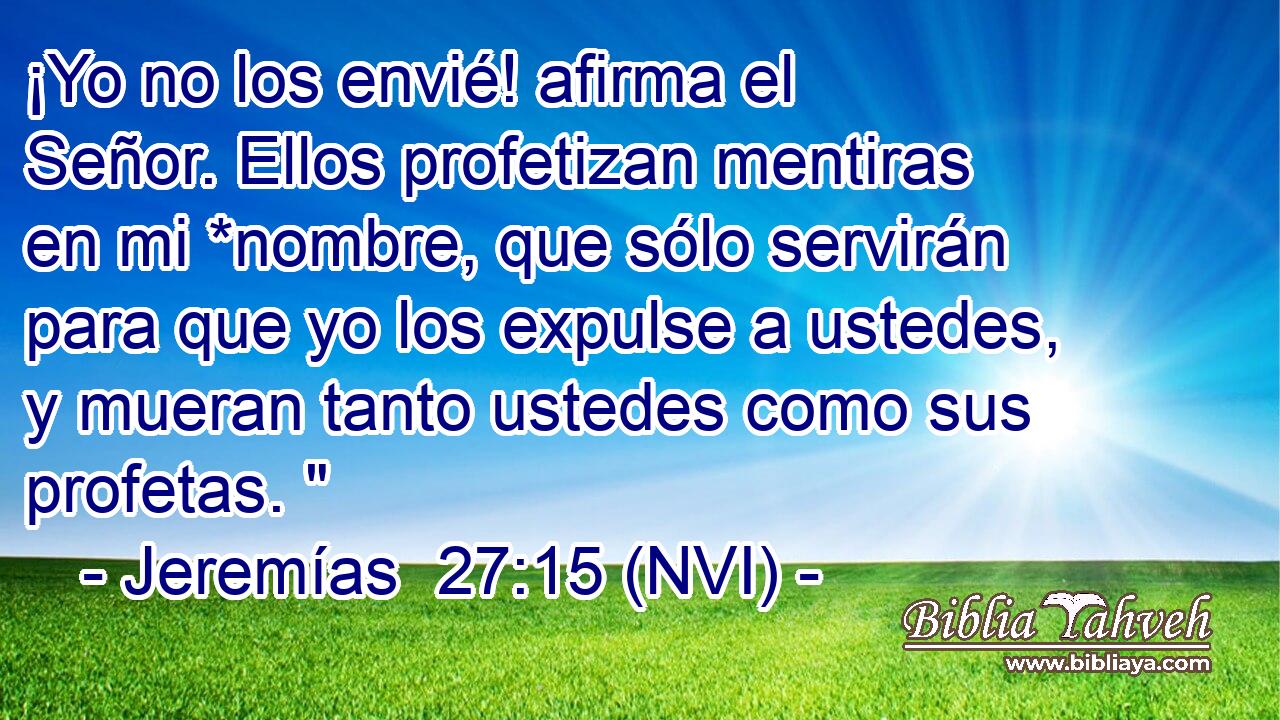  ¡Yo no los envié! afirma el Señor. Ellos profetizan mentiras en mi *nombre, que sólo servirán para que yo los expulse a ustedes, y mueran tanto ustedes como sus profetas. 