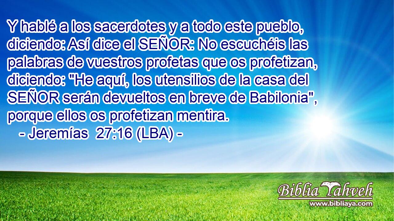 Y hablé a los sacerdotes y a todo este pueblo, diciendo: Así dice el SEÑOR: No escuchéis las palabras de vuestros profetas que os profetizan, diciendo: 