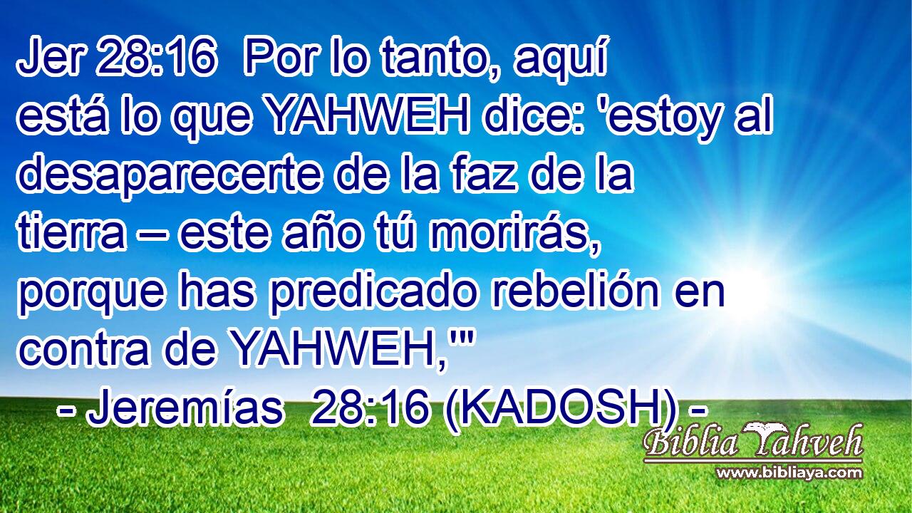  Por lo tanto, aquí está lo que YAHWEH dice: 'estoy al desaparecerte de la faz de la tierra – este año tú morirás, porque has predicado rebelión en contra de YAHWEH,'