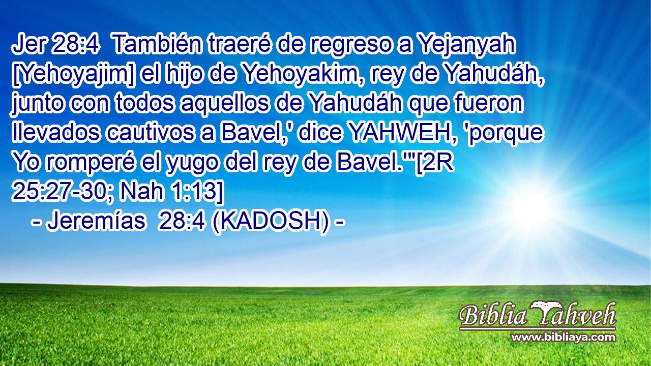  También traeré de regreso a Yejanyah [Yehoyajim] el hijo de Yehoyakim, rey de Yahudáh, junto con todos aquellos de Yahudáh que fueron llevados cautivos a Bavel,' dice YAHWEH, 'porque Yo romperé el yugo del rey de Bavel.'