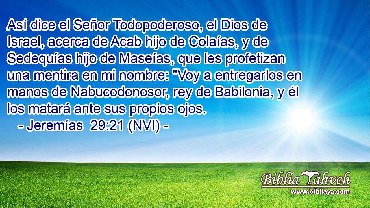  Así dice el Señor Todopoderoso, el Dios de Israel, acerca de Acab hijo de Colaías, y de Sedequías hijo de Maseías, que les profetizan una mentira en mi nombre: 