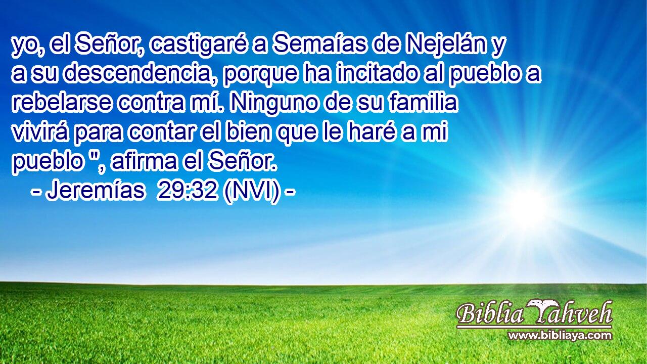  yo, el Señor, castigaré a Semaías de Nejelán y a su descendencia, porque ha incitado al pueblo a rebelarse contra mí. Ninguno de su familia vivirá para contar el bien que le haré a mi pueblo 