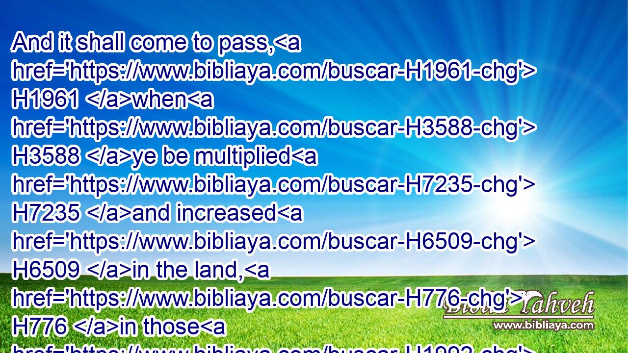 And it shall come to pass, H1961 when H3588 ye be multiplied H7235 and increased H6509 in the land, H776 in those H1992 days, H3117 saith H5002 the LORD, H3068 they shall say H559 no H3808 more, H5750 The ark H727 of the covenant H1285 of the LORD: H3068 neither H3808 shall it come H5927 to H5921 mind: H3820 neither H3808 shall they remember H2142 it; neither H3808 shall they visit H6485 it; neither H3808 shall that be done H6213 any more.H5750