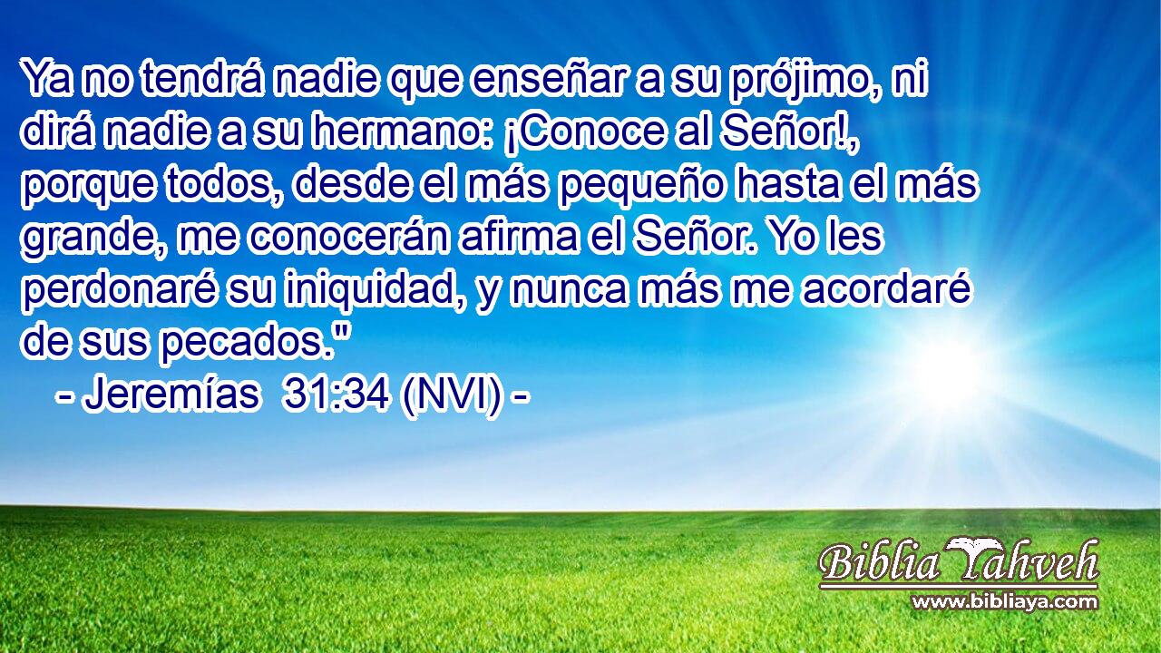  Ya no tendrá nadie que enseñar a su prójimo, ni dirá nadie a su hermano: ¡Conoce al Señor!, porque todos, desde el más pequeño hasta el más grande, me conocerán afirma el Señor. Yo les perdonaré su iniquidad, y nunca más me acordaré de sus pecados.