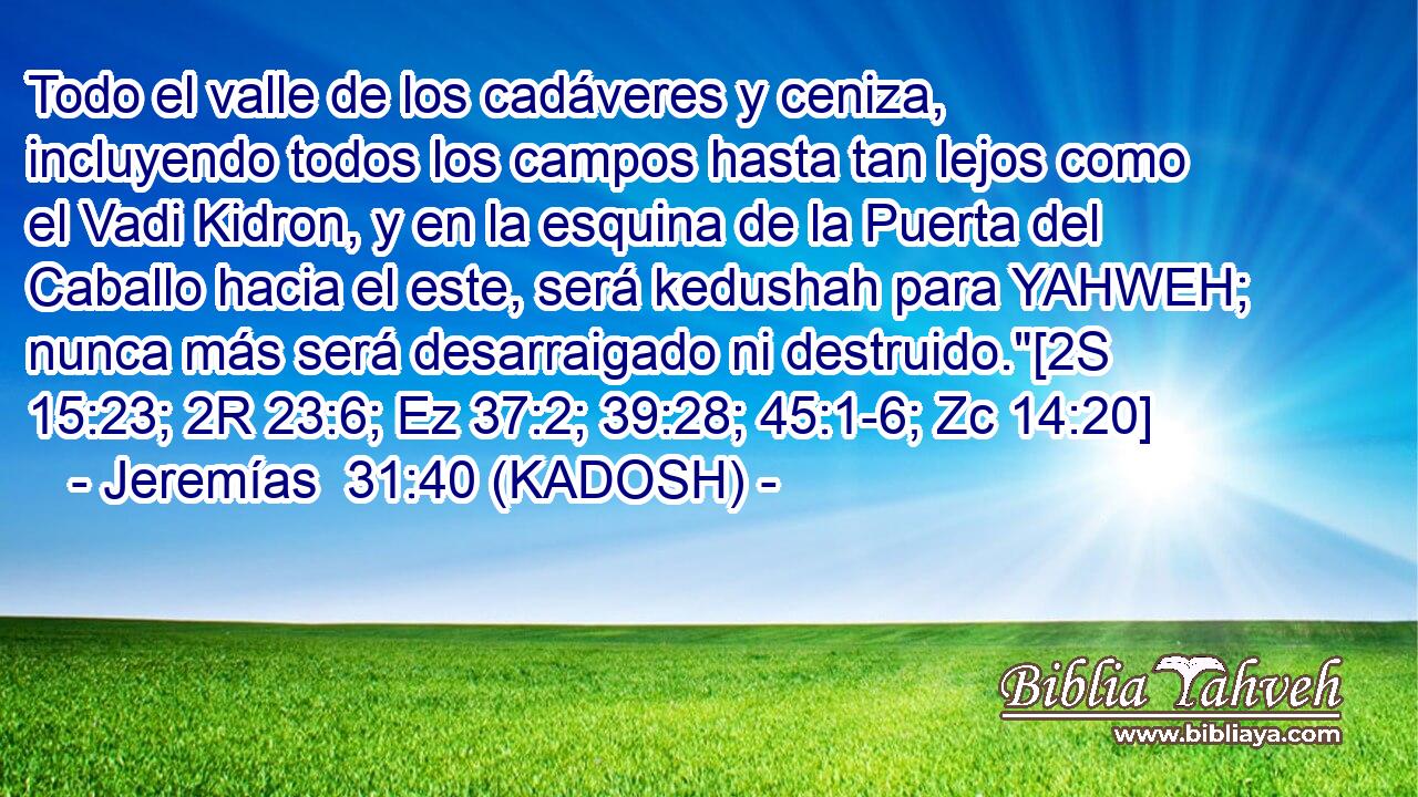  Todo el valle de los cadáveres y ceniza, incluyendo todos los campos hasta tan lejos como el Vadi Kidron, y en la esquina de la Puerta del Caballo hacia el este, será kedushah para YAHWEH; nunca más será desarraigado ni destruido.
