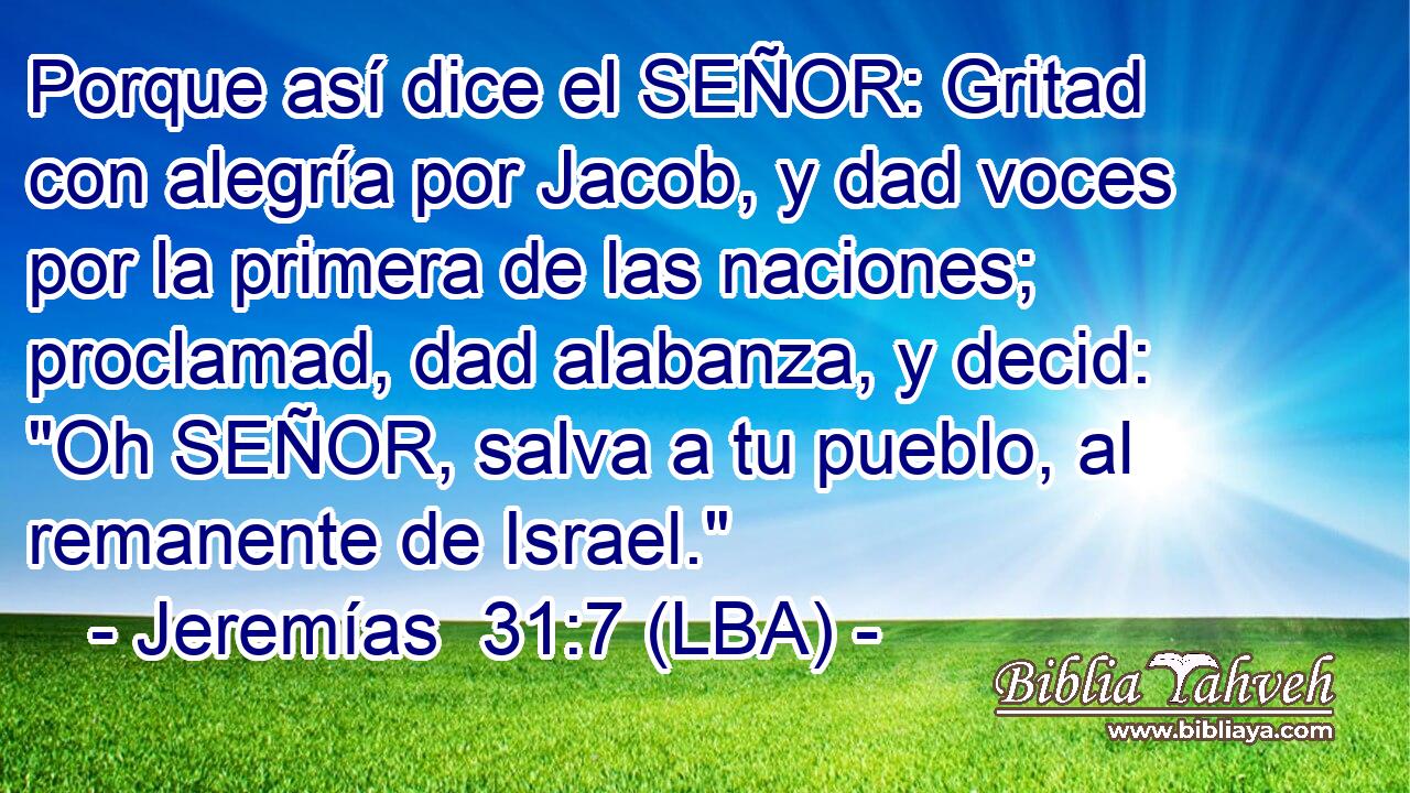 Porque así dice el SEÑOR: Gritad con alegría por Jacob, y dad voces por la primera de las naciones; proclamad, dad alabanza, y decid: 