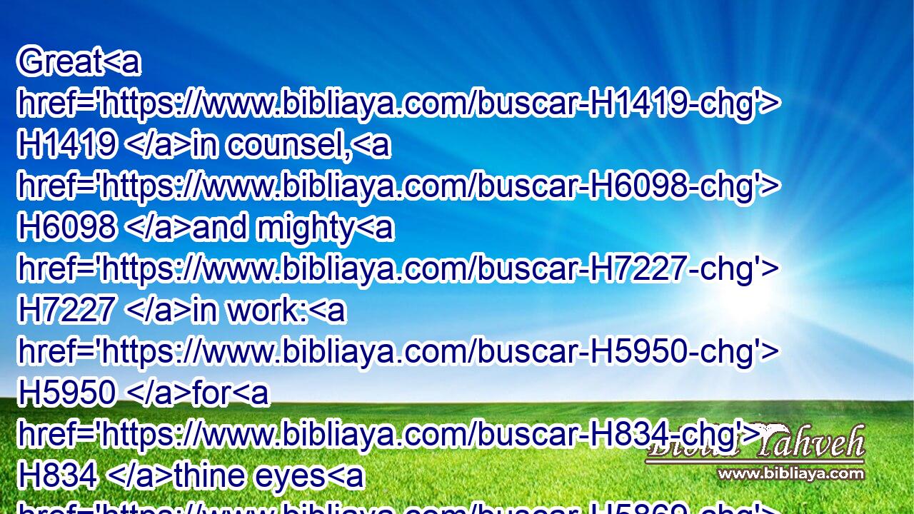 Great H1419 in counsel, H6098 and mighty H7227 in work: H5950 for H834 thine eyes H5869 are open H6491 upon H5921 all H3605 the ways H1870 of the sons H1121 of men: H120 to give H5414 every one H376 according to his ways, H1870 and according to the fruit H6529 of his doings:H4611
