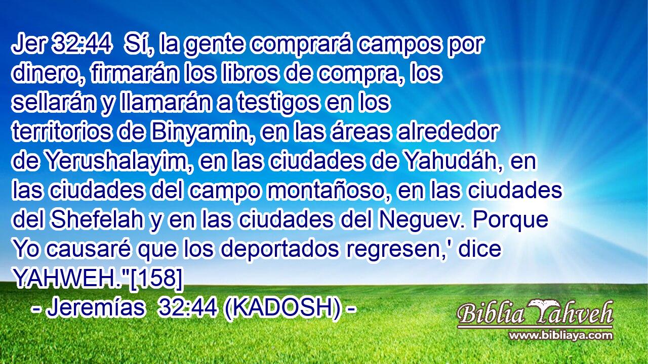  Sí, la gente comprará campos por dinero, firmarán los libros de compra, los sellarán y llamarán a testigos en los territorios de Binyamin, en las áreas alrededor de Yerushalayim, en las ciudades de Yahudáh, en las ciudades del campo montañoso, en las ciudades del Shefelah y en las ciudades del Neguev. Porque Yo causaré que los deportados regresen,' dice YAHWEH.