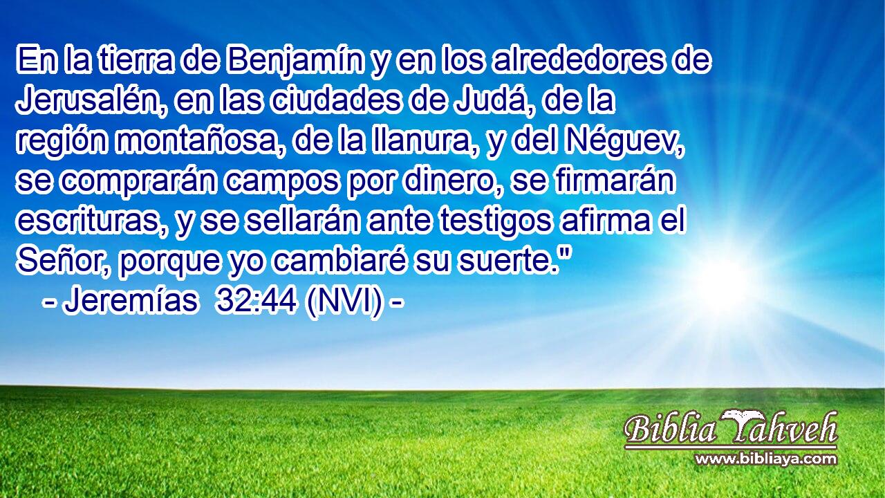 En la tierra de Benjamín y en los alrededores de Jerusalén, en las ciudades de Judá, de la región montañosa, de la llanura, y del Néguev, se comprarán campos por dinero, se firmarán escrituras, y se sellarán ante testigos afirma el Señor, porque yo cambiaré su suerte.