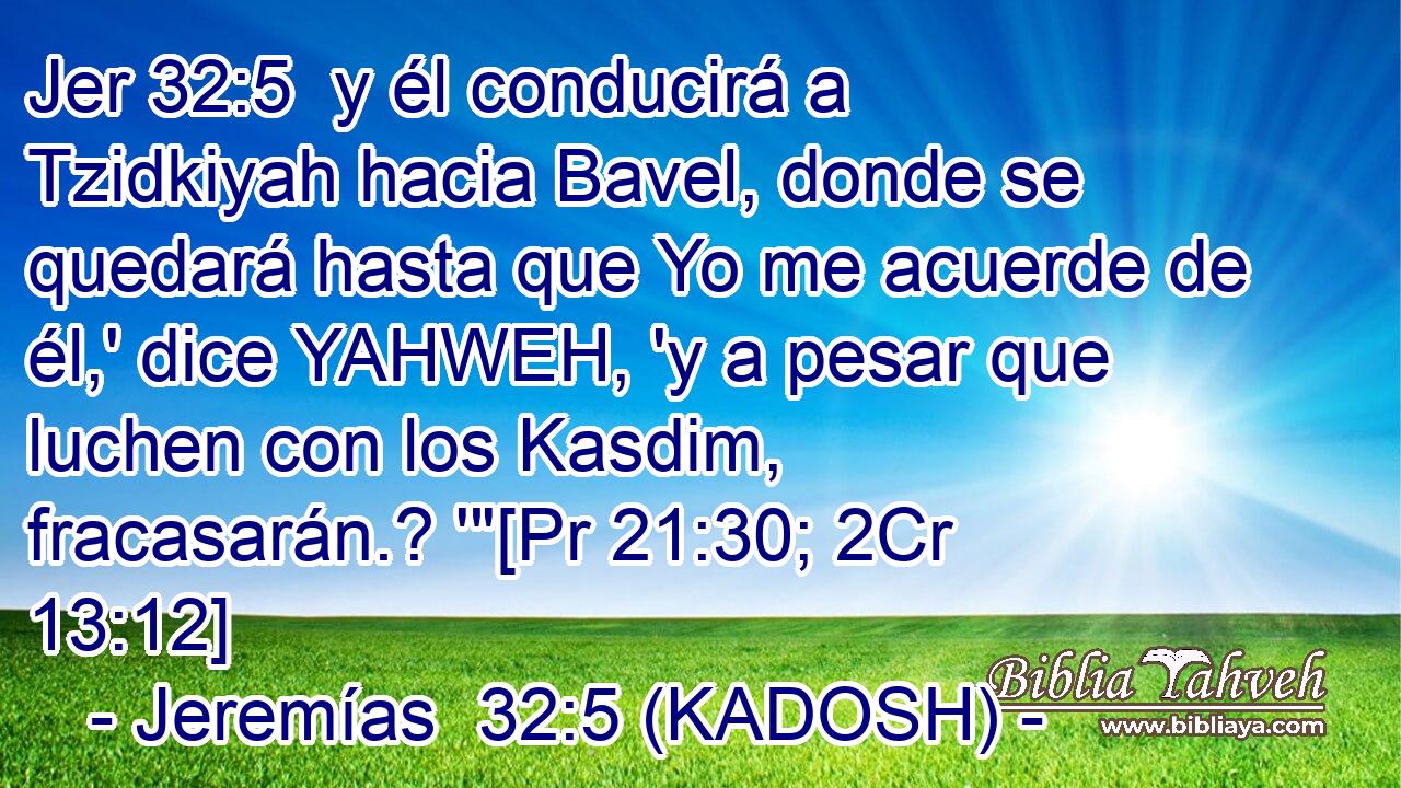  y él conducirá a Tzidkiyah hacia Bavel, donde se quedará hasta que Yo me acuerde de él,' dice YAHWEH, 'y a pesar que luchen con los Kasdim, fracasarán.? '
