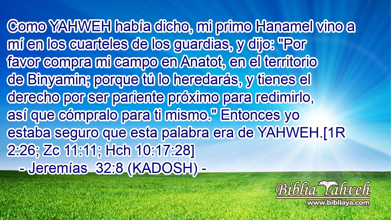  Como YAHWEH había dicho, mi primo Hanamel vino a mí en los cuarteles de los guardias, y dijo: 