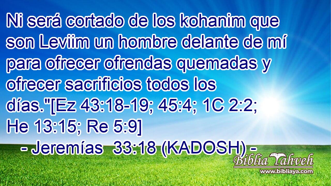  Ni será cortado de los kohanim que son Leviim un hombre delante de mí para ofrecer ofrendas quemadas y ofrecer sacrificios todos los días.