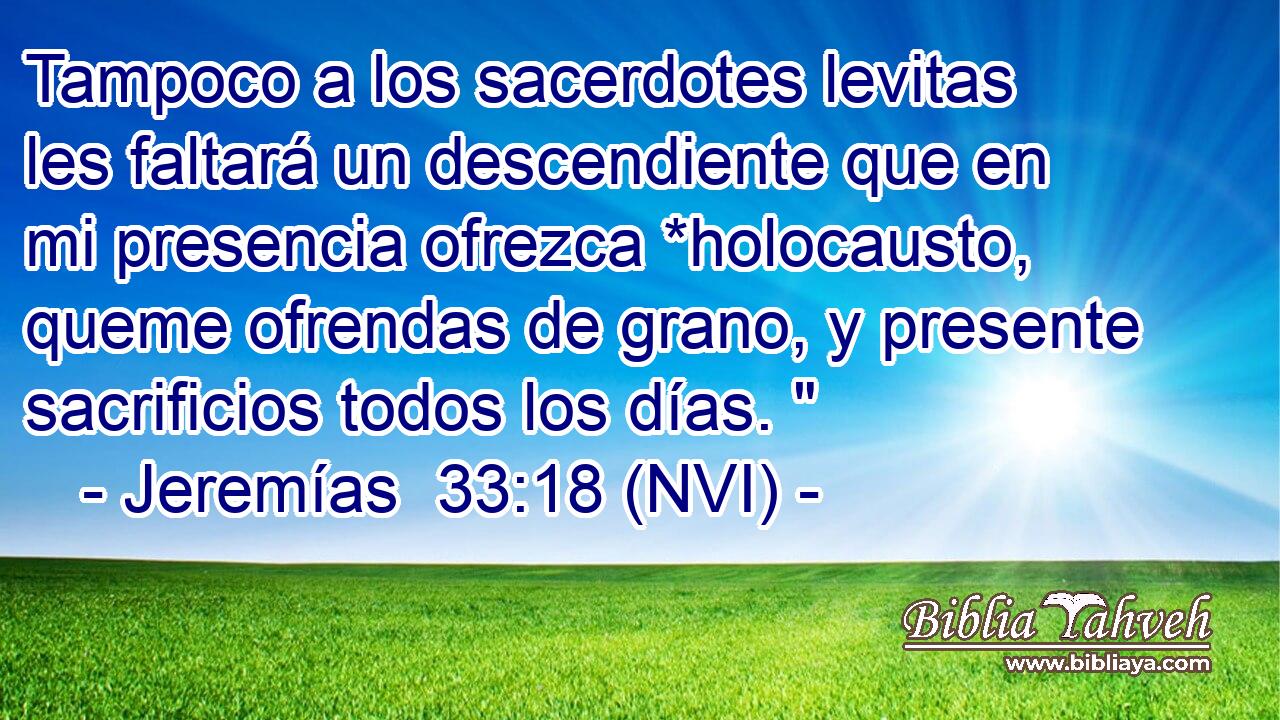  Tampoco a los sacerdotes levitas les faltará un descendiente que en mi presencia ofrezca *holocausto, queme ofrendas de grano, y presente sacrificios todos los días. 