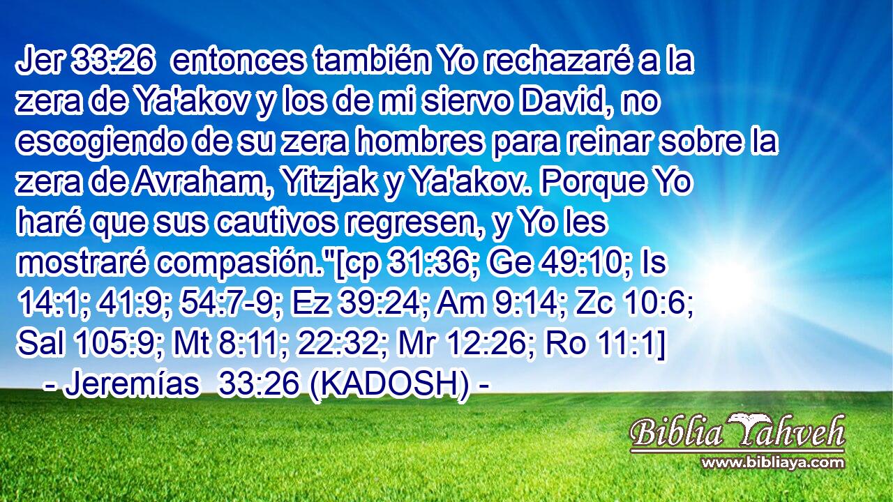  entonces también Yo rechazaré a la zera de Ya'akov y los de mi siervo David, no escogiendo de su zera hombres para reinar sobre la zera de Avraham, Yitzjak y Ya'akov. Porque Yo haré que sus cautivos regresen, y Yo les mostraré compasión.