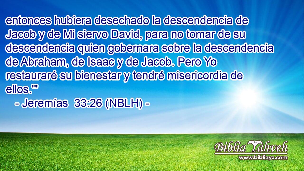  entonces hubiera desechado la descendencia de Jacob y de Mi siervo David, para no tomar de su descendencia quien gobernara sobre la descendencia de Abraham, de Isaac y de Jacob. Pero Yo restauraré su bienestar y tendré misericordia de ellos.'
