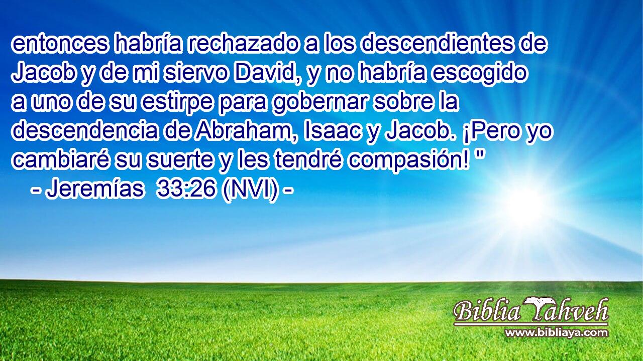  entonces habría rechazado a los descendientes de Jacob y de mi siervo David, y no habría escogido a uno de su estirpe para gobernar sobre la descendencia de Abraham, Isaac y Jacob. ¡Pero yo cambiaré su suerte y les tendré compasión! 