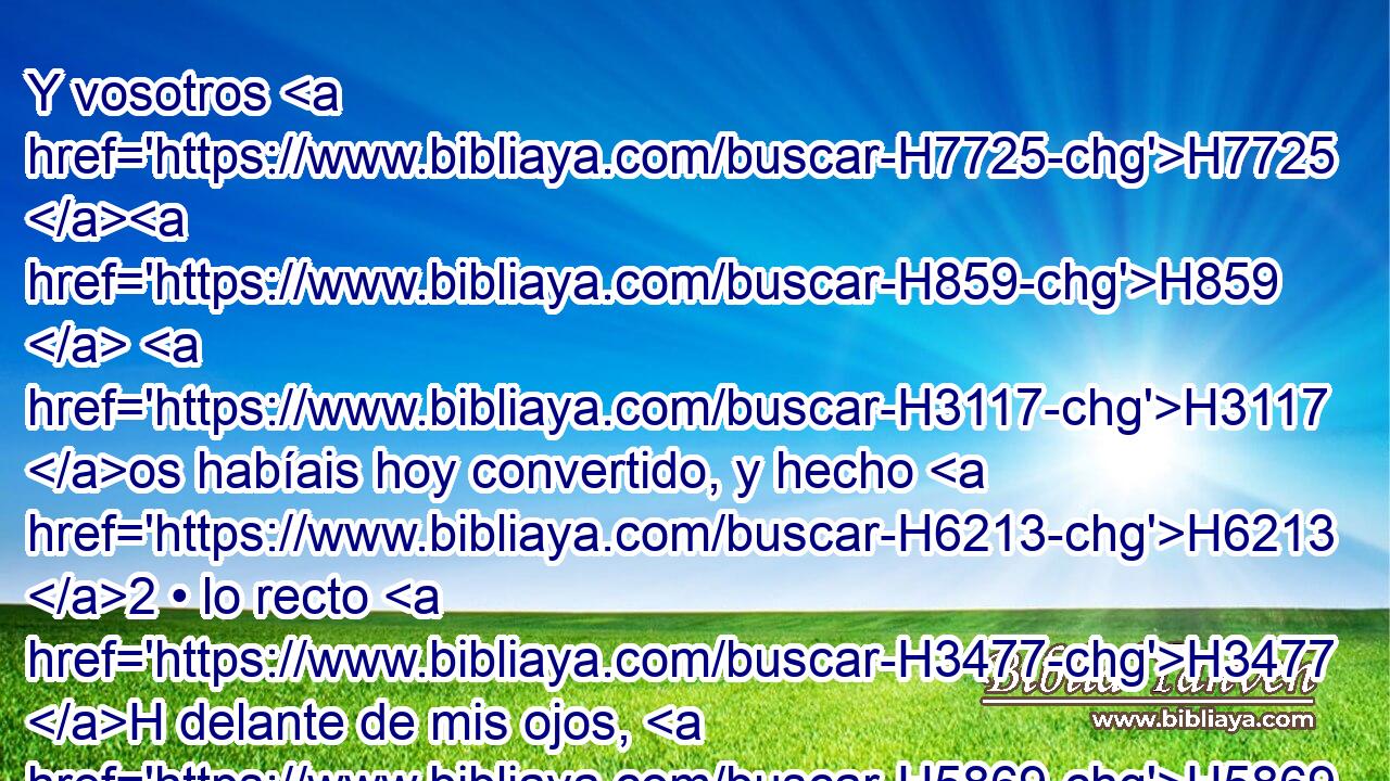 Y vosotros H7725 H859  H3117 os habíais hoy convertido, y hecho H6213 2 • lo recto H3477 H delante de mis ojos, H5869  anunciando « cada uno » * H376  libertad H1865  a su prójimo; H7453  y habíais hecho H3772 2 pacto H1285  H6440 en mi presencia, en la casa H1004 h en la cual H834 XN es invocado H7121  mi nombre. H8034  • H5921 Pu • 