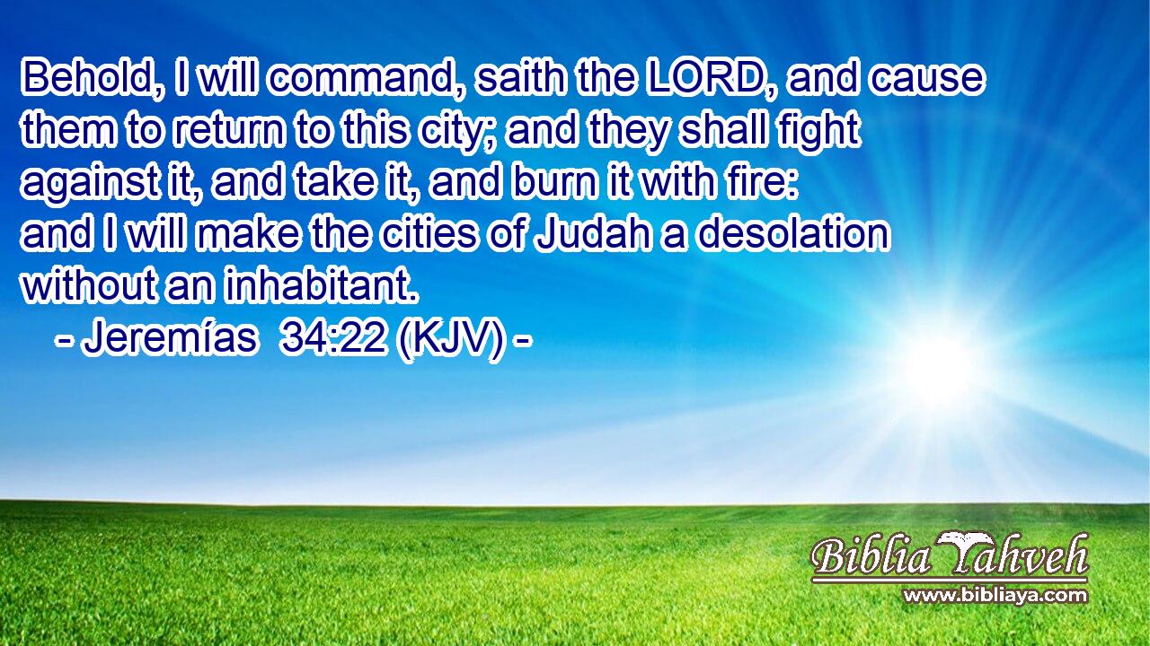 Behold, I will command, saith the LORD, and cause them to return to this city; and they shall fight against it, and take it, and burn it with fire: and I will make the cities of Judah a desolation without an inhabitant.