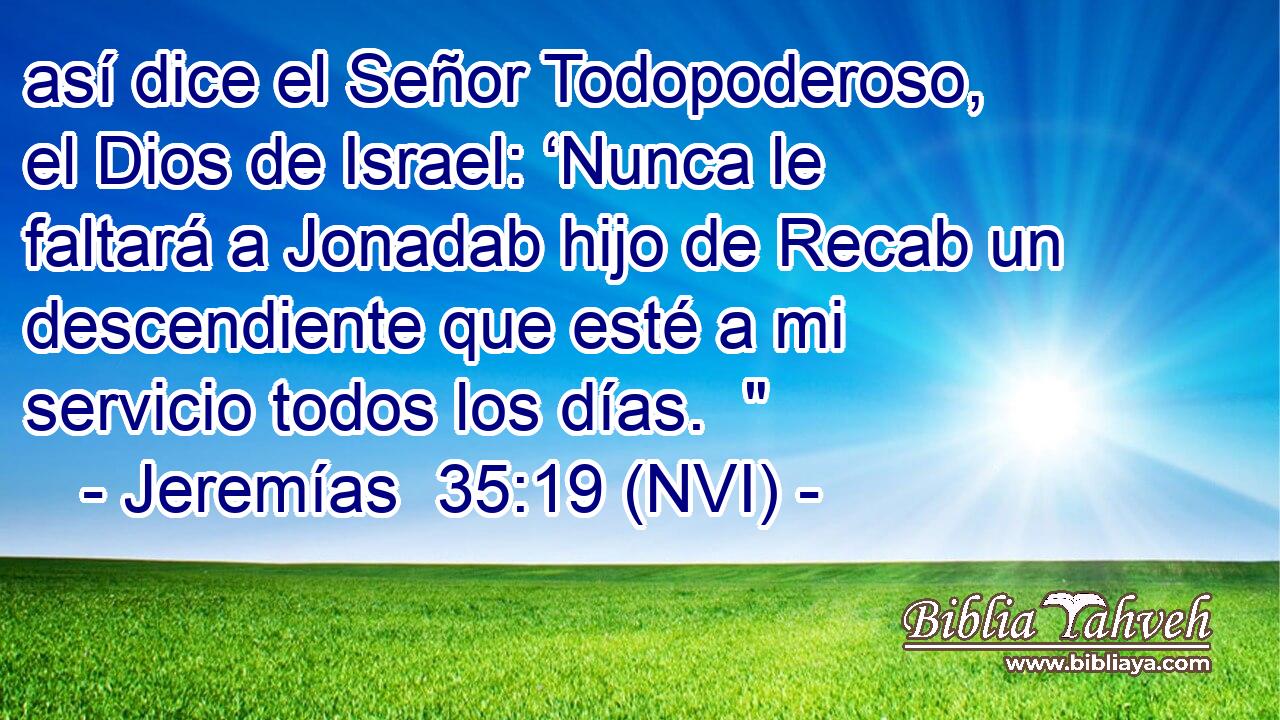  así dice el Señor Todopoderoso, el Dios de Israel: ‘Nunca le faltará a Jonadab hijo de Recab un descendiente que esté a mi servicio todos los días.  