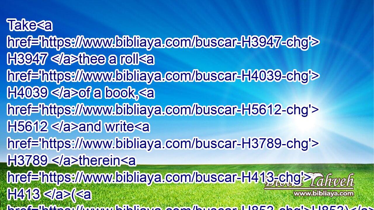 Take H3947 thee a roll H4039 of a book, H5612 and write H3789 therein H413 (H853) all H3605 the words H1697 that H834 I have spoken H1696 unto H413 thee against H5921 Israel, H3478 and against H5921 Judah, H3063 and against H5921 all H3605 the nations, H1471 from the day H4480  H3117 I spake H1696 unto H413 thee, from the days H4480  H3117 of Josiah, H2977 even unto H5704 this H2088 day.H3117