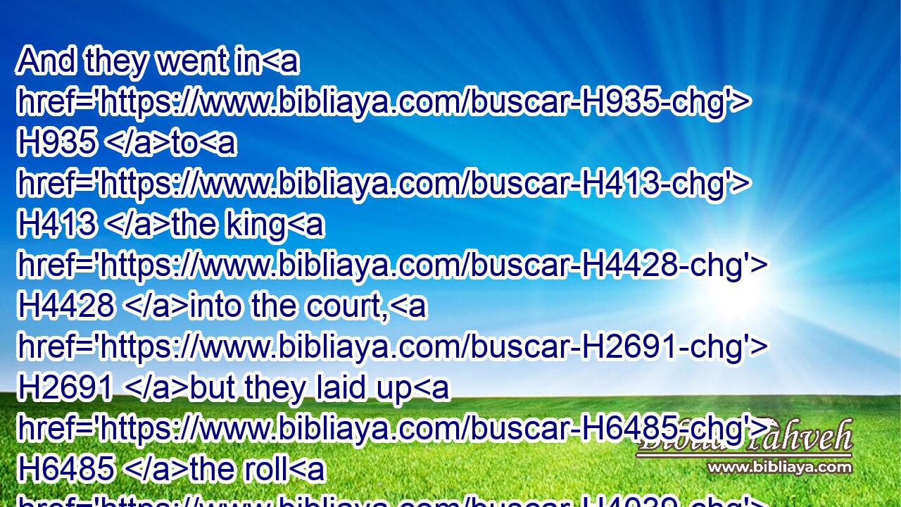 And they went in H935 to H413 the king H4428 into the court, H2691 but they laid up H6485 the roll H4039 in the chamber H3957 of Elishama H476 the scribe, H5608 and told H5046 (H853) all H3605 the words H1697 in the ears H241 of the king.H4428