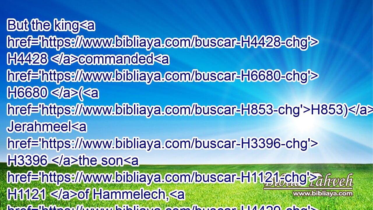 But the king H4428 commanded H6680 (H853) Jerahmeel H3396 the son H1121 of Hammelech, H4429 and Seraiah H8304 the son H1121 of Azriel, H5837 and Shelemiah H8018 the son H1121 of Abdeel, H5655 to take H3947 (H853) Baruch H1263 the scribe H5608 and Jeremiah H3414 the prophet: H5030 but the LORD H3068 hid H5641 them.