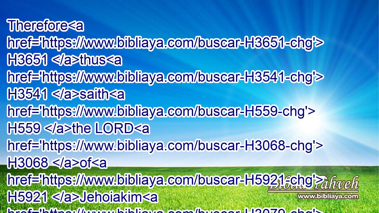 Therefore H3651 thus H3541 saith H559 the LORD H3068 of H5921 Jehoiakim H3079 king H4428 of Judah; H3063 He shall have H1961 none H3808 to sit H3427 upon H5921 the throne H3678 of David: H1732 and his dead body H5038 shall be H1961 cast out H7993 in the day H3117 to the heat, H2721 and in the night H3915 to the frost.H7140