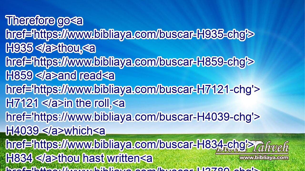 Therefore go H935 thou, H859 and read H7121 in the roll, H4039 which H834 thou hast written H3789 from my mouth, H4480  H6310 (H853) the words H1697 of the LORD H3068 in the ears H241 of the people H5971 in the LORD'S H3068 house H1004 upon the fasting H6685 day: H3117 and also H1571 thou shalt read H7121 them in the ears H241 of all H3605 Judah H3063 that come H935 out of their cities. H4480 H5892