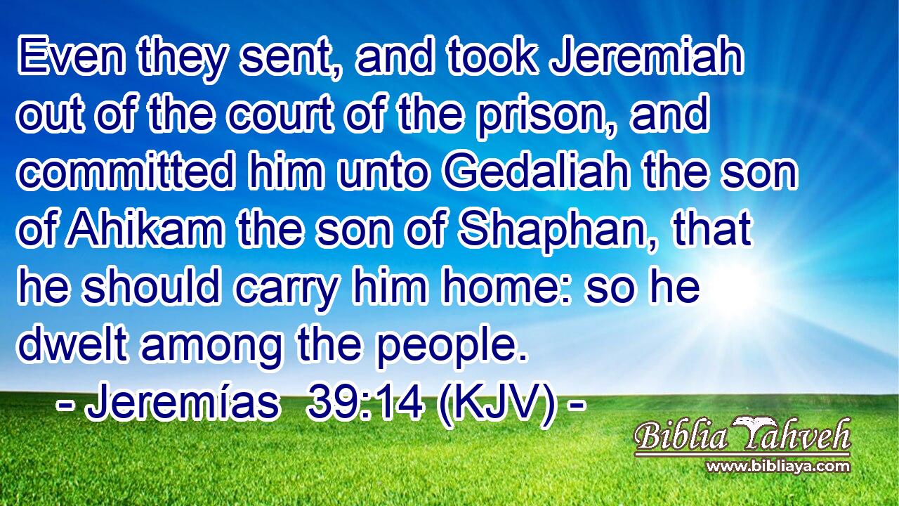 Even they sent, and took Jeremiah out of the court of the prison, and committed him unto Gedaliah the son of Ahikam the son of Shaphan, that he should carry him home: so he dwelt among the people.