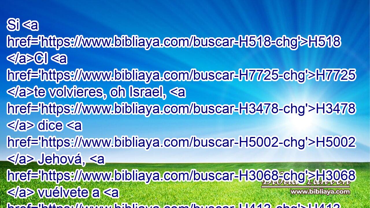 Si H518 CI H7725 te volvieres, oh Israel, H3478  dice H5002  Jehová, H3068  vuélvete a H413 PU H7725 mí. Y si H518 CI H5493 quitares H5620  de delante de mí tus abominaciones, H8251  H6440 y no H3808 ANN H5110 anduvieres de acá para allá, 