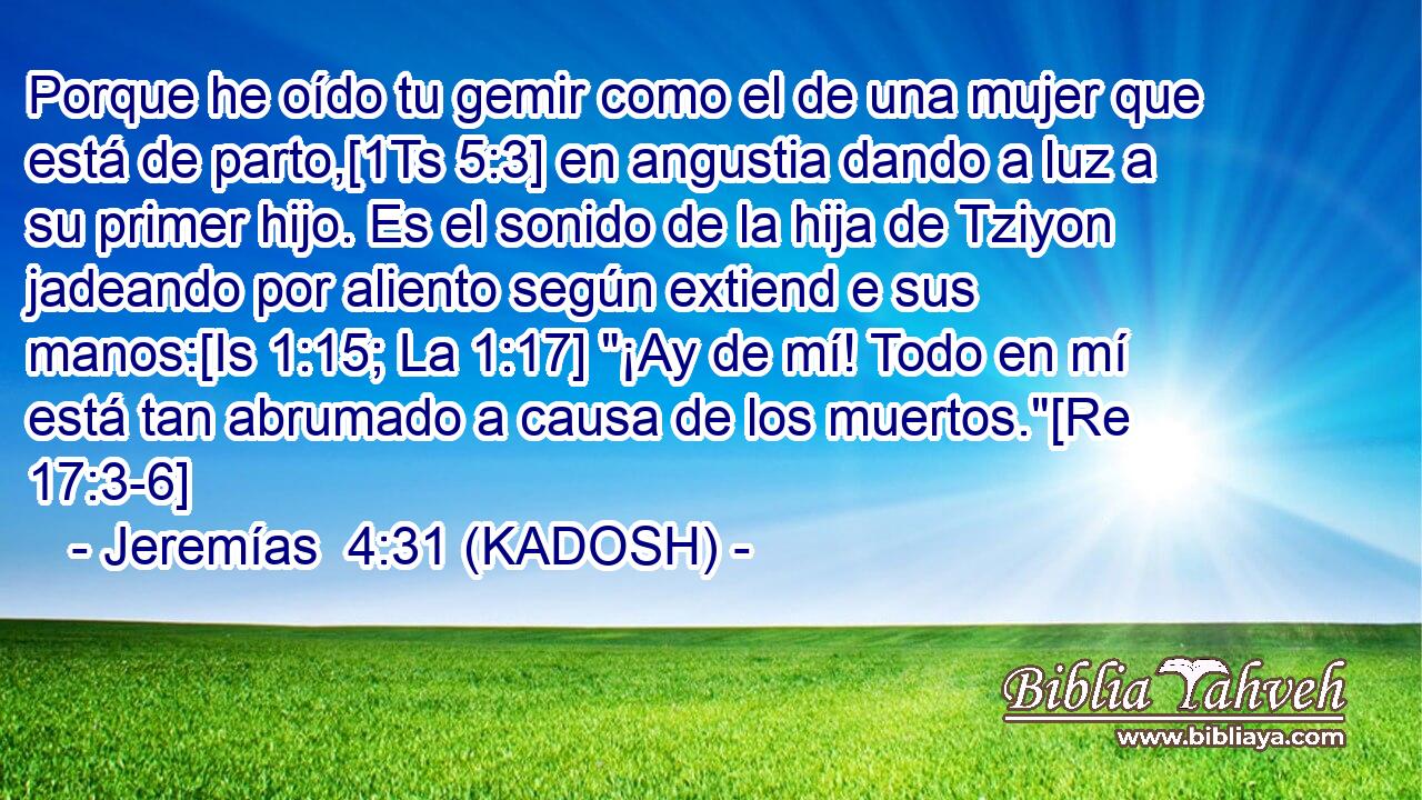  Porque he oído tu gemir como el de una mujer que está de parto,[1Ts 5:3] en angustia dando a luz a su primer hijo. Es el sonido de la hija de Tziyon jadeando por aliento según extiend e sus manos:[Is 1:15; La 1:17] 